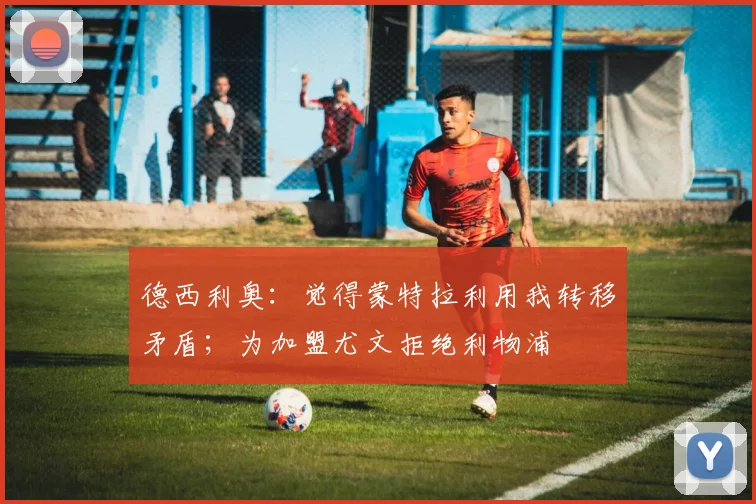 德西利奥：觉得蒙特拉利用我转移矛盾；为加盟尤文拒绝利物浦