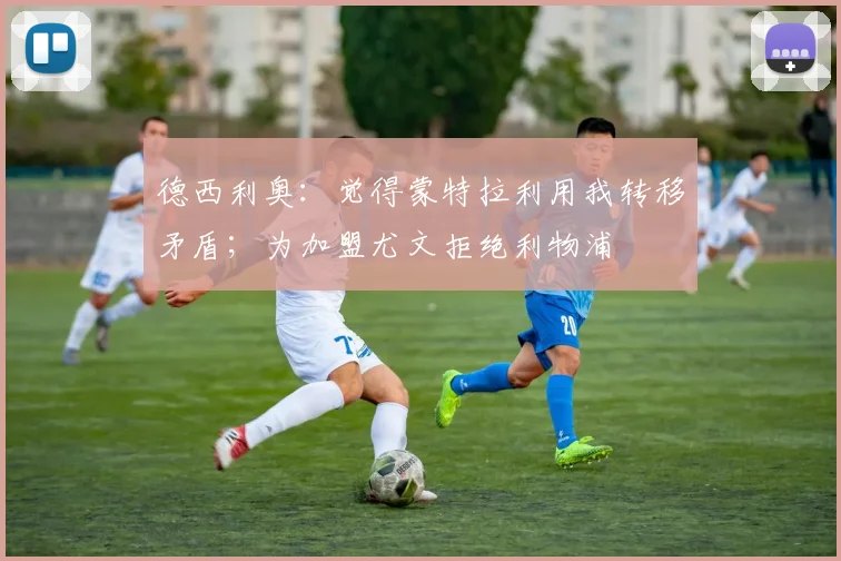 德西利奥：觉得蒙特拉利用我转移矛盾；为加盟尤文拒绝利物浦